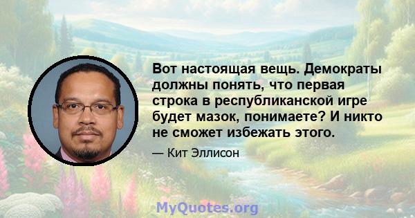 Вот настоящая вещь. Демократы должны понять, что первая строка в республиканской игре будет мазок, понимаете? И никто не сможет избежать этого.