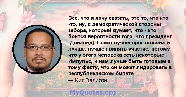 Все, что я хочу сказать, это то, что кто -то, ну, с демократической стороны забора, который думает, что - кто боится вероятности того, что президент [Дональд] Трамп лучше проголосовать, лучше, лучше принять участие,