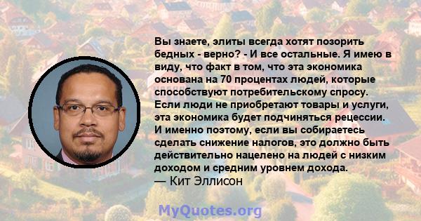 Вы знаете, элиты всегда хотят позорить бедных - верно? - И все остальные. Я имею в виду, что факт в том, что эта экономика основана на 70 процентах людей, которые способствуют потребительскому спросу. Если люди не