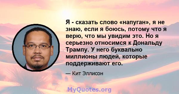 Я - сказать слово «напуган», я не знаю, если я боюсь, потому что я верю, что мы увидим это. Но я серьезно относимся к Дональду Трампу. У него буквально миллионы людей, которые поддерживают его.