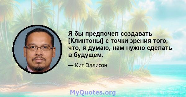 Я бы предпочел создавать [Клинтоны] с точки зрения того, что, я думаю, нам нужно сделать в будущем.