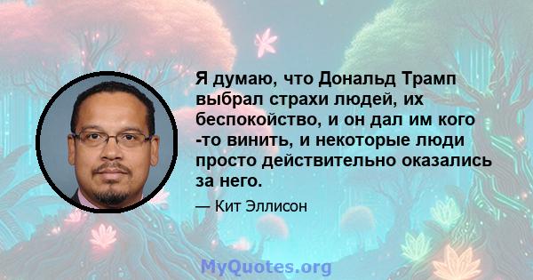 Я думаю, что Дональд Трамп выбрал страхи людей, их беспокойство, и он дал им кого -то винить, и некоторые люди просто действительно оказались за него.