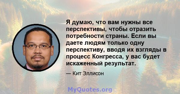 Я думаю, что вам нужны все перспективы, чтобы отразить потребности страны. Если вы даете людям только одну перспективу, вводя их взгляды в процесс Конгресса, у вас будет искаженный результат.