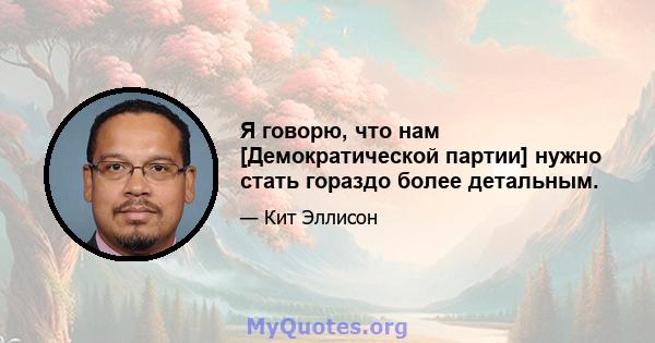 Я говорю, что нам [Демократической партии] нужно стать гораздо более детальным.