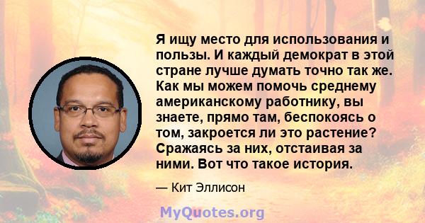 Я ищу место для использования и пользы. И каждый демократ в этой стране лучше думать точно так же. Как мы можем помочь среднему американскому работнику, вы знаете, прямо там, беспокоясь о том, закроется ли это растение? 