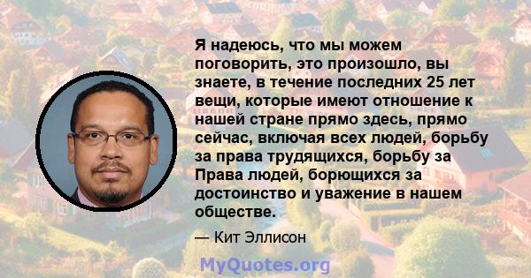 Я надеюсь, что мы можем поговорить, это произошло, вы знаете, в течение последних 25 лет вещи, которые имеют отношение к нашей стране прямо здесь, прямо сейчас, включая всех людей, борьбу за права трудящихся, борьбу за