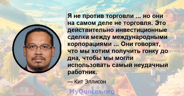 Я не против торговли ... но они на самом деле не торговля. Это действительно инвестиционные сделки между международными корпорациями ... Они говорят, что мы хотим получить гонку до дна, чтобы мы могли использовать самый 