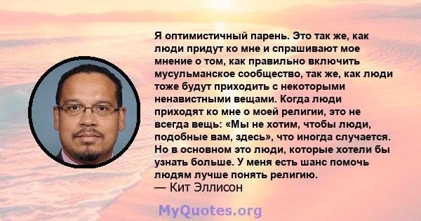 Я оптимистичный парень. Это так же, как люди придут ко мне и спрашивают мое мнение о том, как правильно включить мусульманское сообщество, так же, как люди тоже будут приходить с некоторыми ненавистными вещами. Когда