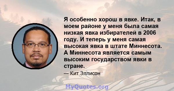 Я особенно хорош в явке. Итак, в моем районе у меня была самая низкая явка избирателей в 2006 году. И теперь у меня самая высокая явка в штате Миннесота. А Миннесота является самым высоким государством явки в стране.