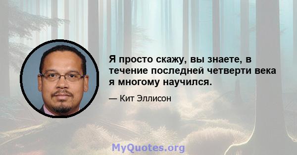 Я просто скажу, вы знаете, в течение последней четверти века я многому научился.