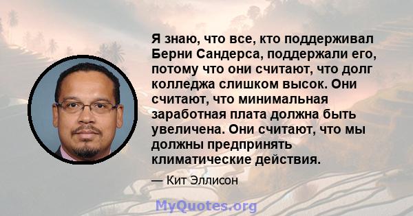 Я знаю, что все, кто поддерживал Берни Сандерса, поддержали его, потому что они считают, что долг колледжа слишком высок. Они считают, что минимальная заработная плата должна быть увеличена. Они считают, что мы должны