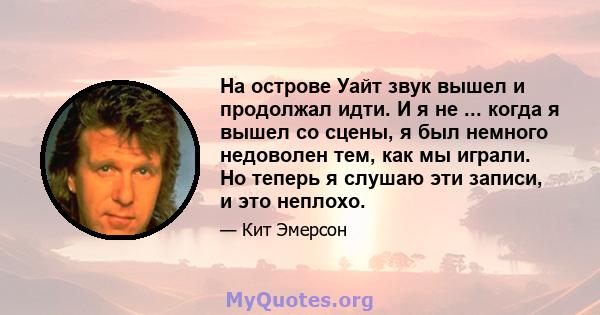 На острове Уайт звук вышел и продолжал идти. И я не ... когда я вышел со сцены, я был немного недоволен тем, как мы играли. Но теперь я слушаю эти записи, и это неплохо.