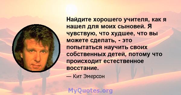 Найдите хорошего учителя, как я нашел для моих сыновей. Я чувствую, что худшее, что вы можете сделать, - это попытаться научить своих собственных детей, потому что происходит естественное восстание.