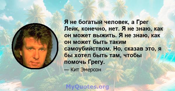 Я не богатый человек, а Грег Лейк, конечно, нет. Я не знаю, как он может выжить. Я не знаю, как он может быть таким самоубийством. Но, сказав это, я бы хотел быть там, чтобы помочь Грегу.