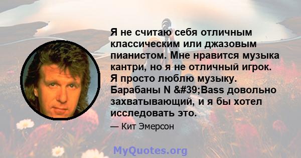 Я не считаю себя отличным классическим или джазовым пианистом. Мне нравится музыка кантри, но я не отличный игрок. Я просто люблю музыку. Барабаны N 'Bass довольно захватывающий, и я бы хотел исследовать это.