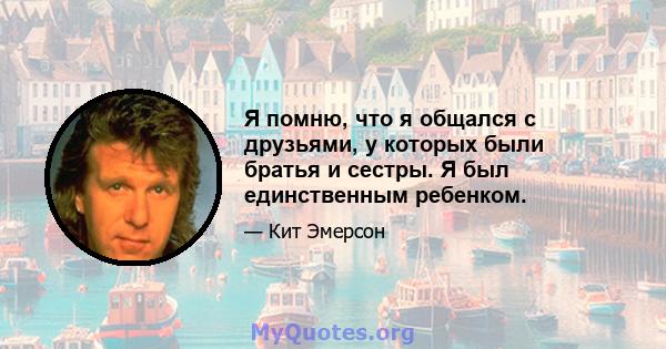 Я помню, что я общался с друзьями, у которых были братья и сестры. Я был единственным ребенком.