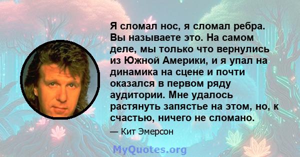 Я сломал нос, я сломал ребра. Вы называете это. На самом деле, мы только что вернулись из Южной Америки, и я упал на динамика на сцене и почти оказался в первом ряду аудитории. Мне удалось растянуть запястье на этом,