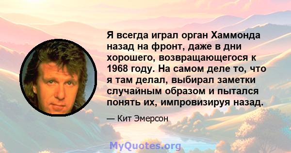 Я всегда играл орган Хаммонда назад на фронт, даже в дни хорошего, возвращающегося к 1968 году. На самом деле то, что я там делал, выбирал заметки случайным образом и пытался понять их, импровизируя назад.