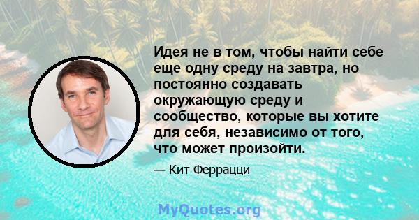 Идея не в том, чтобы найти себе еще одну среду на завтра, но постоянно создавать окружающую среду и сообщество, которые вы хотите для себя, независимо от того, что может произойти.