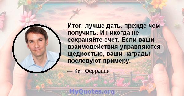 Итог: лучше дать, прежде чем получить. И никогда не сохраняйте счет. Если ваши взаимодействия управляются щедростью, ваши награды последуют примеру.