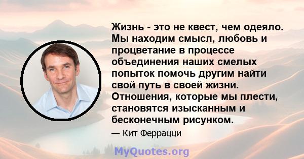 Жизнь - это не квест, чем одеяло. Мы находим смысл, любовь и процветание в процессе объединения наших смелых попыток помочь другим найти свой путь в своей жизни. Отношения, которые мы плести, становятся изысканным и