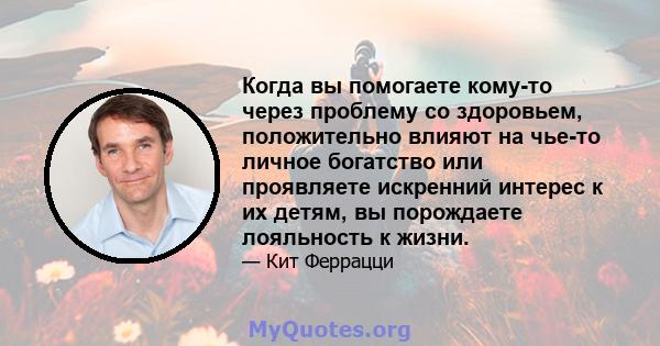 Когда вы помогаете кому-то через проблему со здоровьем, положительно влияют на чье-то личное богатство или проявляете искренний интерес к их детям, вы порождаете лояльность к жизни.