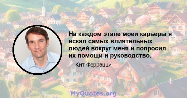 На каждом этапе моей карьеры я искал самых влиятельных людей вокруг меня и попросил их помощи и руководство.