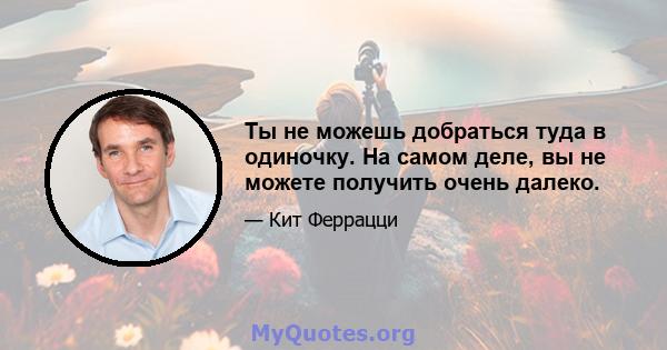 Ты не можешь добраться туда в одиночку. На самом деле, вы не можете получить очень далеко.