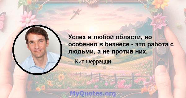 Успех в любой области, но особенно в бизнесе - это работа с людьми, а не против них.