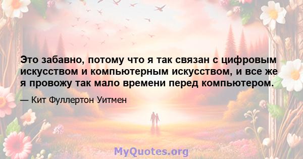 Это забавно, потому что я так связан с цифровым искусством и компьютерным искусством, и все же я провожу так мало времени перед компьютером.