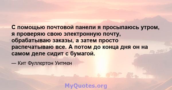 С помощью почтовой панели я просыпаюсь утром, я проверяю свою электронную почту, обрабатываю заказы, а затем просто распечатываю все. А потом до конца дня он на самом деле сидит с бумагой.