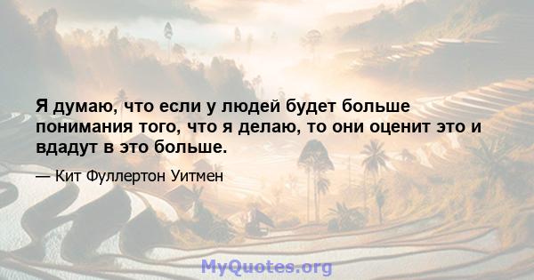 Я думаю, что если у людей будет больше понимания того, что я делаю, то они оценит это и вдадут в это больше.