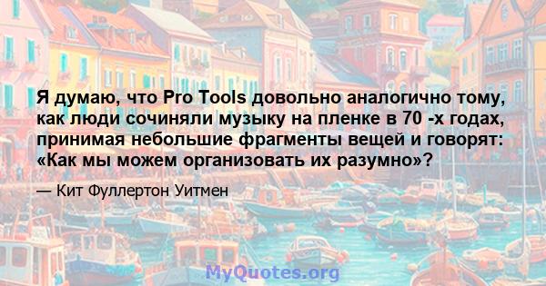 Я думаю, что Pro Tools довольно аналогично тому, как люди сочиняли музыку на пленке в 70 -х годах, принимая небольшие фрагменты вещей и говорят: «Как мы можем организовать их разумно»?