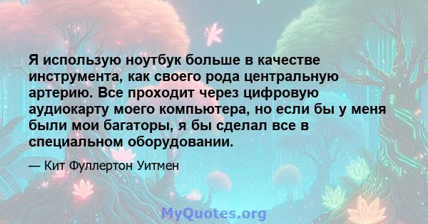 Я использую ноутбук больше в качестве инструмента, как своего рода центральную артерию. Все проходит через цифровую аудиокарту моего компьютера, но если бы у меня были мои багаторы, я бы сделал все в специальном