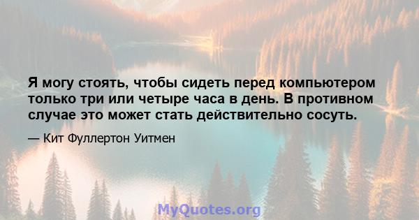 Я могу стоять, чтобы сидеть перед компьютером только три или четыре часа в день. В противном случае это может стать действительно сосуть.