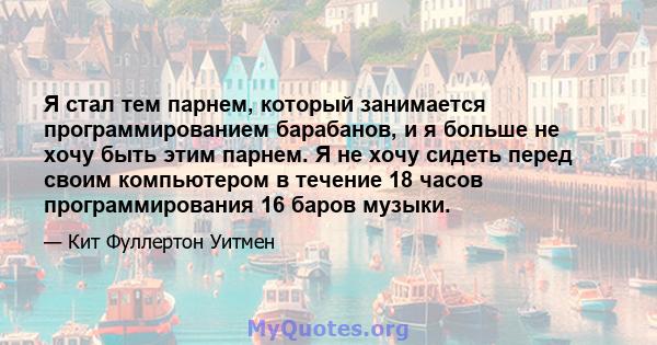 Я стал тем парнем, который занимается программированием барабанов, и я больше не хочу быть этим парнем. Я не хочу сидеть перед своим компьютером в течение 18 часов программирования 16 баров музыки.