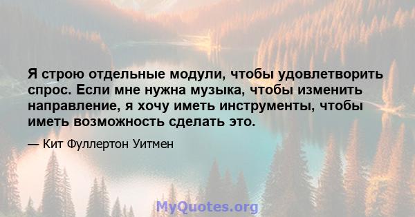 Я строю отдельные модули, чтобы удовлетворить спрос. Если мне нужна музыка, чтобы изменить направление, я хочу иметь инструменты, чтобы иметь возможность сделать это.