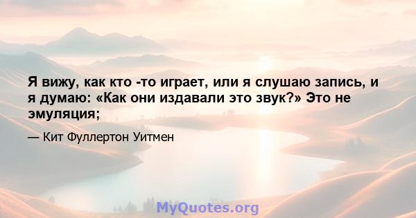 Я вижу, как кто -то играет, или я слушаю запись, и я думаю: «Как они издавали это звук?» Это не эмуляция;