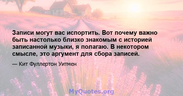 Записи могут вас испортить. Вот почему важно быть настолько близко знакомым с историей записанной музыки, я полагаю. В некотором смысле, это аргумент для сбора записей.