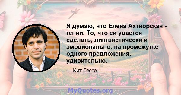 Я думаю, что Елена Ахтиорская - гений. То, что ей удается сделать, лингвистически и эмоционально, на промежутке одного предложения, удивительно.