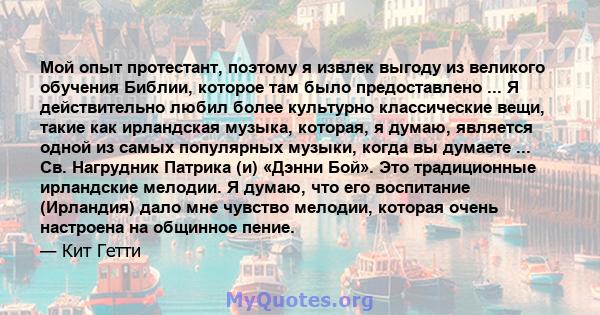 Мой опыт протестант, поэтому я извлек выгоду из великого обучения Библии, которое там было предоставлено ... Я действительно любил более культурно классические вещи, такие как ирландская музыка, которая, я думаю,