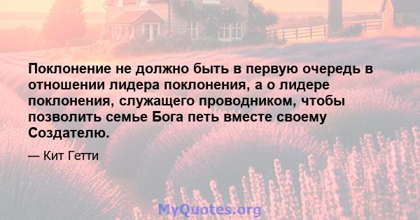 Поклонение не должно быть в первую очередь в отношении лидера поклонения, а о лидере поклонения, служащего проводником, чтобы позволить семье Бога петь вместе своему Создателю.