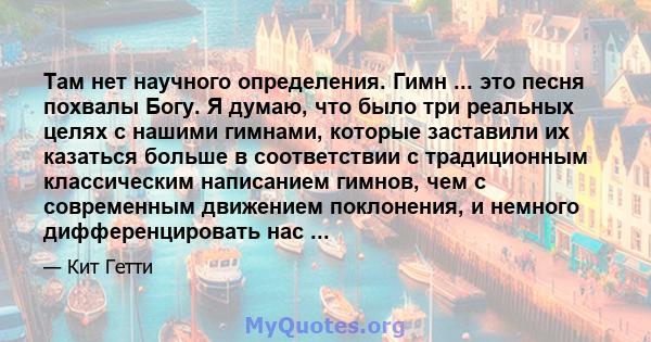 Там нет научного определения. Гимн ... это песня похвалы Богу. Я думаю, что было три реальных целях с нашими гимнами, которые заставили их казаться больше в соответствии с традиционным классическим написанием гимнов,