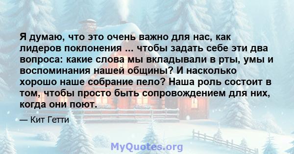 Я думаю, что это очень важно для нас, как лидеров поклонения ... чтобы задать себе эти два вопроса: какие слова мы вкладывали в рты, умы и воспоминания нашей общины? И насколько хорошо наше собрание пело? Наша роль