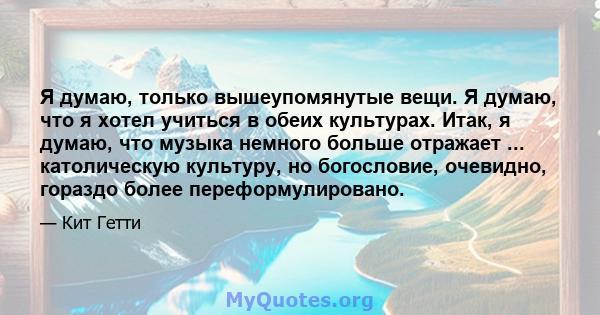 Я думаю, только вышеупомянутые вещи. Я думаю, что я хотел учиться в обеих культурах. Итак, я думаю, что музыка немного больше отражает ... католическую культуру, но богословие, очевидно, гораздо более переформулировано.