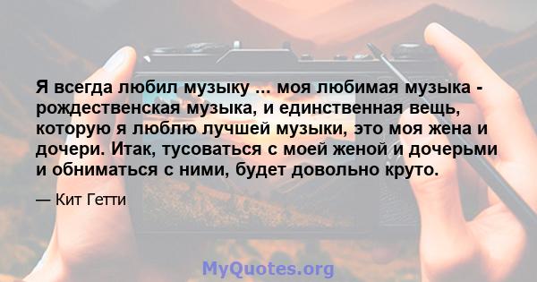 Я всегда любил музыку ... моя любимая музыка - рождественская музыка, и единственная вещь, которую я люблю лучшей музыки, это моя жена и дочери. Итак, тусоваться с моей женой и дочерьми и обниматься с ними, будет