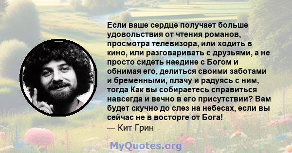 Если ваше сердце получает больше удовольствия от чтения романов, просмотра телевизора, или ходить в кино, или разговаривать с друзьями, а не просто сидеть наедине с Богом и обнимая его, делиться своими заботами и