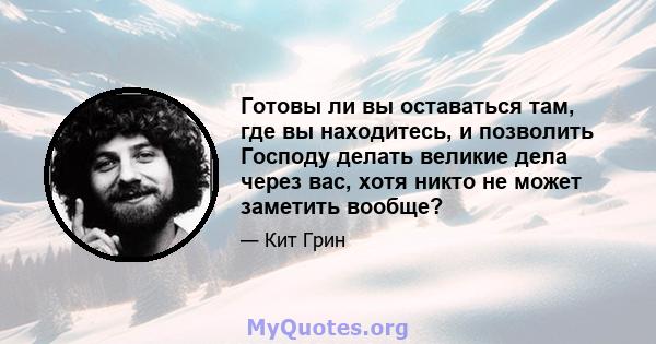 Готовы ли вы оставаться там, где вы находитесь, и позволить Господу делать великие дела через вас, хотя никто не может заметить вообще?