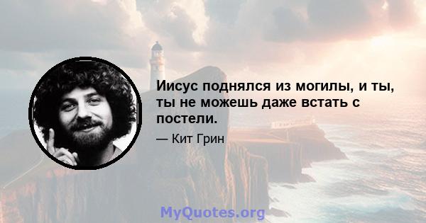 Иисус поднялся из могилы, и ты, ты не можешь даже встать с постели.