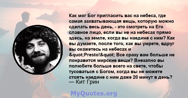 Как мог Бог пригласить вас на небеса, где самая захватывающая вещь, которую можно сделать весь день, - это смотреть на Его славное лицо, если вы не на небесах прямо здесь, на земле, когда вы наедине с ним? Как вы